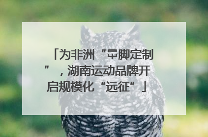 为非洲“量脚定制”，湖南运动品牌开启规模化“远征”