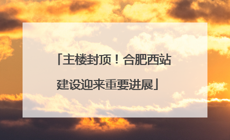 主楼封顶！合肥西站建设迎来重要进展