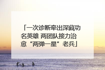 一次诊断牵出深藏功名英雄 两团队接力治愈“两弹一星”老兵
