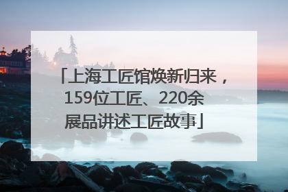 上海工匠馆焕新归来，159位工匠、220余展品讲述工匠故事
