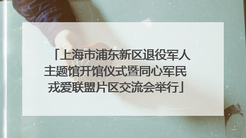 上海市浦东新区退役军人主题馆开馆仪式暨同心军民戎爱联盟片区交流会举行