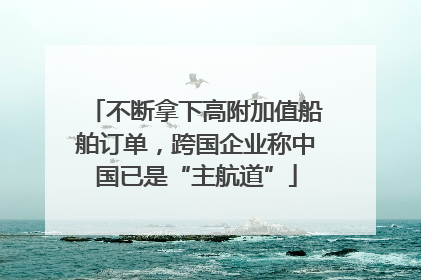 不断拿下高附加值船舶订单，跨国企业称中国已是“主航道”
