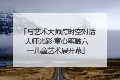 与艺术大师跨时空对话 大师光影·童心笔触六一儿童艺术展开幕