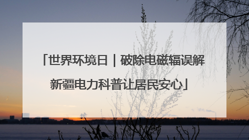 世界环境日｜破除电磁辐误解 新疆电力科普让居民安心