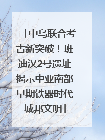 中乌联合考古新突破！班迪汉2号遗址揭示中亚南部早期铁器时代城邦文明