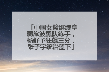 中国女篮继续拿弱旅波黑队练手，杨舒予狂飙三分，张子宇统治篮下