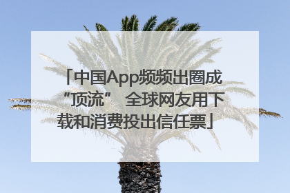 中国App频频出圈成“顶流” 全球网友用下载和消费投出信任票