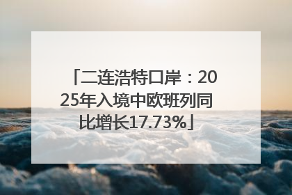 二连浩特口岸：2025年入境中欧班列同比增长17.73%