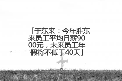 于东来：今年胖东来员工平均月薪9000元，未来员工年假将不低于40天