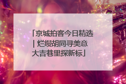京城拍客今日精选｜烂缦胡同寻美意 大吉巷里探新标