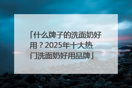 什么牌子的洗面奶好用？2025年十大热门洗面奶好用品牌