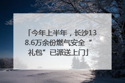 今年上半年，长沙138.6万余份燃气安全“礼包”已派送上门