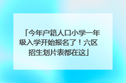 今年户籍人口小学一年级入学开始报名了！六区招生划片表都在这