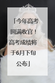 今年高考圆满收官！高考成绩将于6月下旬公布
