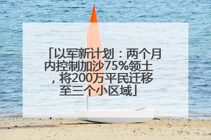以军新计划：两个月内控制加沙75%领土，将200万平民迁移至三个小区域
