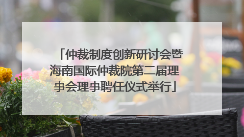 仲裁制度创新研讨会暨海南国际仲裁院第二届理事会理事聘任仪式举行