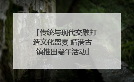 传统与现代交融打造文化盛宴 靖港古镇推出端午活动