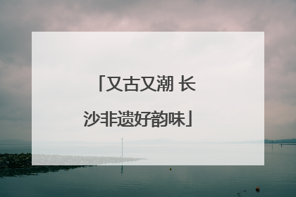 又古又潮 长沙非遗好韵味