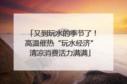 又到玩水的季节了！高温催热“玩水经济” 清凉消费活力满满