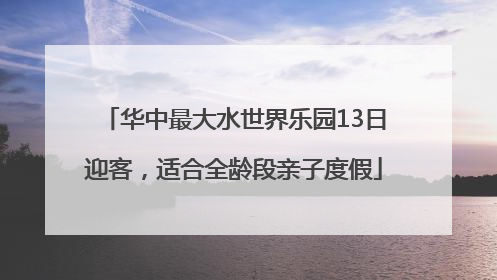 华中最大水世界乐园13日迎客，适合全龄段亲子度假