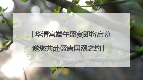 华清宫端午盛宴即将启幕 邀您共赴盛唐国潮之约