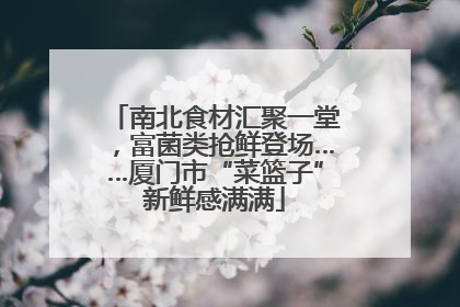 南北食材汇聚一堂，富菌类抢鲜登场……厦门市“菜篮子”新鲜感满满