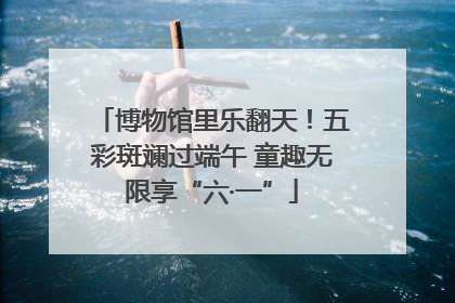 博物馆里乐翻天！五彩斑斓过端午 童趣无限享“六·一”