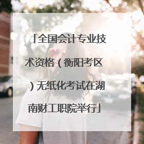 全国会计专业技术资格（衡阳考区）无纸化考试在湖南财工职院举行