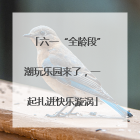六一“全龄段”潮玩乐园来了，一起扎进快乐漩涡