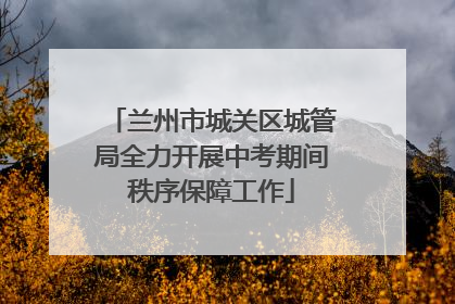 兰州市城关区城管局全力开展中考期间秩序保障工作