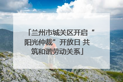兰州市城关区开启“阳光仲裁”开放日 共筑和谐劳动关系