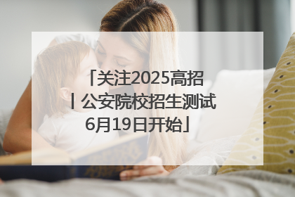 关注2025高招丨公安院校招生测试6月19日开始