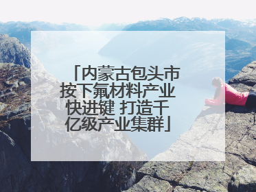 内蒙古包头市按下氟材料产业快进键 打造千亿级产业集群