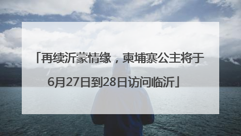再续沂蒙情缘，柬埔寨公主将于6月27日到28日访问临沂