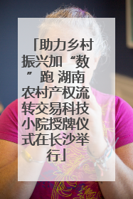 助力乡村振兴加“数”跑 湖南农村产权流转交易科技小院授牌仪式在长沙举行