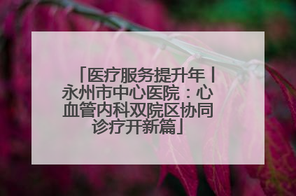医疗服务提升年丨永州市中心医院：心血管内科双院区协同诊疗开新篇