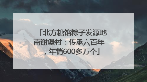 北方糖馅粽子发源地南谢堡村：传承六百年，年销600多万个