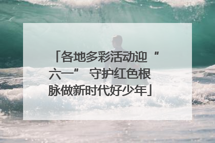 各地多彩活动迎“六一” 守护红色根脉做新时代好少年