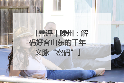 善评｜滕州：解码好客山东的千年文脉“密码”