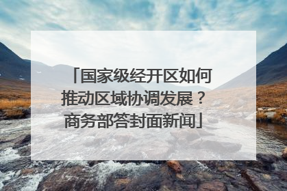 国家级经开区如何推动区域协调发展？商务部答封面新闻