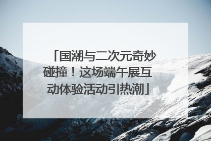 国潮与二次元奇妙碰撞！这场端午展互动体验活动引热潮