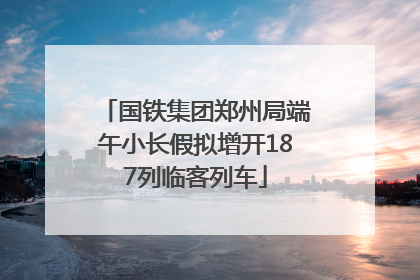 国铁集团郑州局端午小长假拟增开187列临客列车