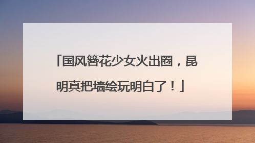 国风簪花少女火出圈，昆明真把墙绘玩明白了！