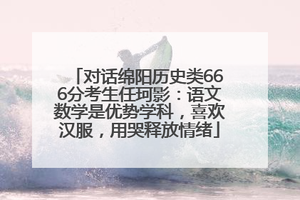对话绵阳历史类666分考生任珂影：语文数学是优势学科，喜欢汉服，用哭释放情绪
