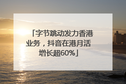 字节跳动发力香港业务，抖音在港月活增长超60%