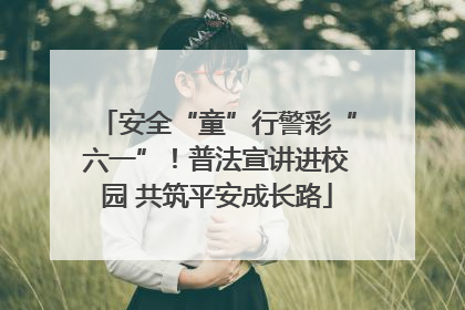 安全“童”行警彩“六一”！普法宣讲进校园 共筑平安成长路