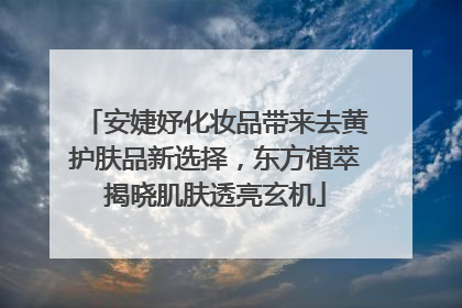 安婕妤化妆品带来去黄护肤品新选择，东方植萃揭晓肌肤透亮玄机