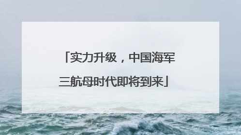 实力升级，中国海军三航母时代即将到来