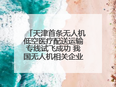 天津首条无人机低空医疗配送运输专线试飞成功 我国无人机相关企业超3.6万家