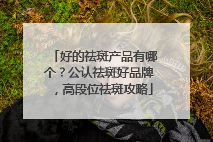 好的祛斑产品有哪个？公认祛斑好品牌，高段位祛斑攻略